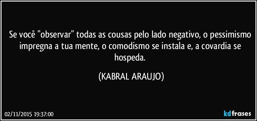 Se você "observar" todas as cousas pelo lado negativo, o pessimismo impregna a tua mente, o comodismo se instala e, a covardia se hospeda. (KABRAL ARAUJO)