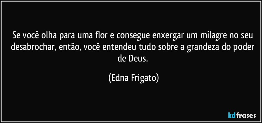 Se você olha para uma flor e consegue enxergar um milagre no seu desabrochar, então, você  entendeu tudo sobre a grandeza do poder de Deus. (Edna Frigato)