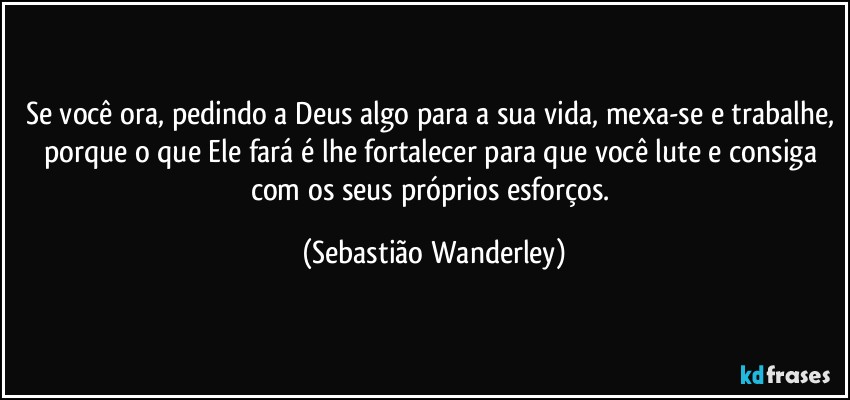 Se você ora, pedindo a Deus algo para a sua vida, mexa-se e trabalhe, porque o que Ele fará é lhe fortalecer para que você lute e consiga com os seus próprios esforços. (Sebastião Wanderley)
