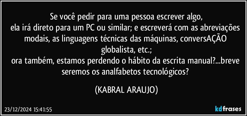 Se você pedir para uma pessoa escrever algo,
ela irá direto para um PC ou similar; e escreverá com as abreviações modais, as linguagens técnicas das máquinas, conversAÇÃO globalista, etc.;
ora também, estamos perdendo o hábito da escrita manual?...breve seremos os analfabetos tecnológicos? (KABRAL ARAUJO)