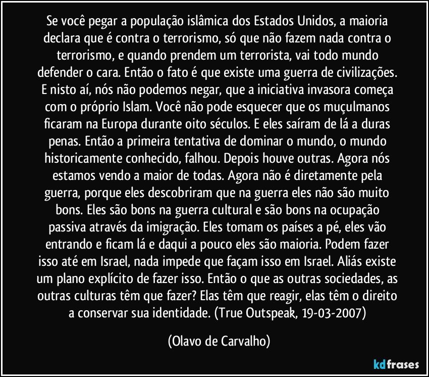 Se você pegar a população islâmica dos Estados Unidos, a maioria declara que é contra o terrorismo, só que não fazem nada contra o terrorismo, e quando prendem um terrorista, vai todo mundo defender o cara. Então o fato é que existe uma guerra de civilizações. E nisto aí, nós não podemos negar, que a iniciativa invasora começa com o próprio Islam. Você não pode esquecer que os muçulmanos ficaram na Europa durante oito séculos. E eles saíram de lá a duras penas. Então a primeira tentativa de dominar o mundo, o mundo historicamente conhecido, falhou. Depois houve outras. Agora nós estamos vendo a maior de todas. Agora não é diretamente pela guerra, porque eles descobriram que na guerra eles não são muito bons. Eles são bons na guerra cultural e são bons na ocupação passiva através da imigração. Eles tomam os países a pé, eles vão entrando e ficam lá e daqui a pouco eles são maioria. Podem fazer isso até em Israel, nada impede que façam isso em Israel. Aliás existe um plano explícito de fazer isso. Então o que as outras sociedades, as outras culturas têm que fazer? Elas têm que reagir, elas têm o direito a conservar sua identidade. (True Outspeak, 19-03-2007) (Olavo de Carvalho)