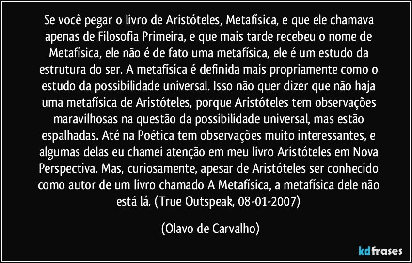 Se você pegar o livro de Aristóteles, Metafísica, e que ele chamava apenas de Filosofia Primeira, e que mais tarde recebeu o nome de Metafísica, ele não é de fato uma metafísica, ele é um estudo da estrutura do ser. A metafísica é definida mais propriamente como o estudo da possibilidade universal. Isso não quer dizer que não haja uma metafísica de Aristóteles, porque Aristóteles tem observações maravilhosas na questão da possibilidade universal, mas estão espalhadas. Até na Poética tem observações muito interessantes, e algumas delas eu chamei atenção em meu livro Aristóteles em Nova Perspectiva. Mas, curiosamente, apesar de Aristóteles ser conhecido como autor de um livro chamado A Metafísica, a metafísica dele não está lá. (True Outspeak, 08-01-2007) (Olavo de Carvalho)