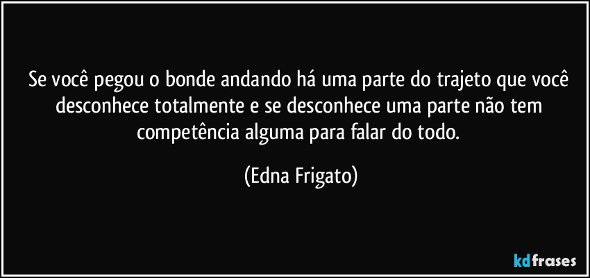 Se você pegou o bonde andando há uma parte do trajeto que você desconhece totalmente e se desconhece uma parte não tem competência alguma para falar do todo. (Edna Frigato)