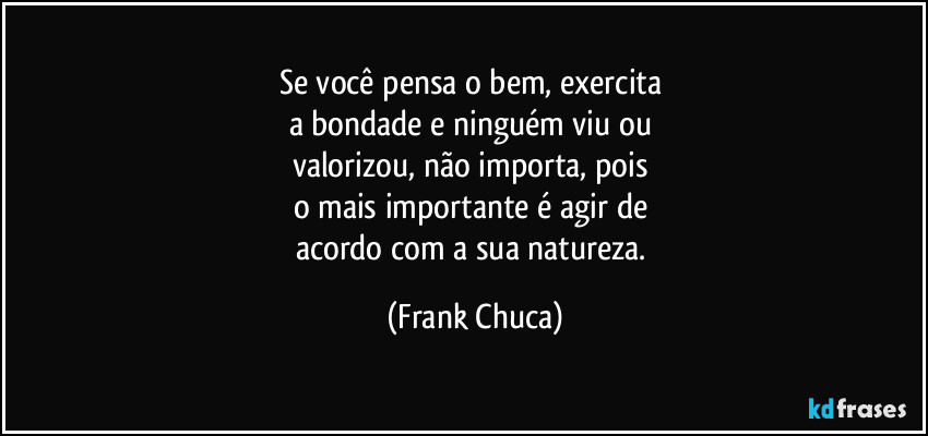 Se você pensa o bem, exercita 
a bondade e ninguém viu ou 
valorizou, não importa, pois 
o mais importante é agir de 
acordo com a sua natureza. (Frank Chuca)
