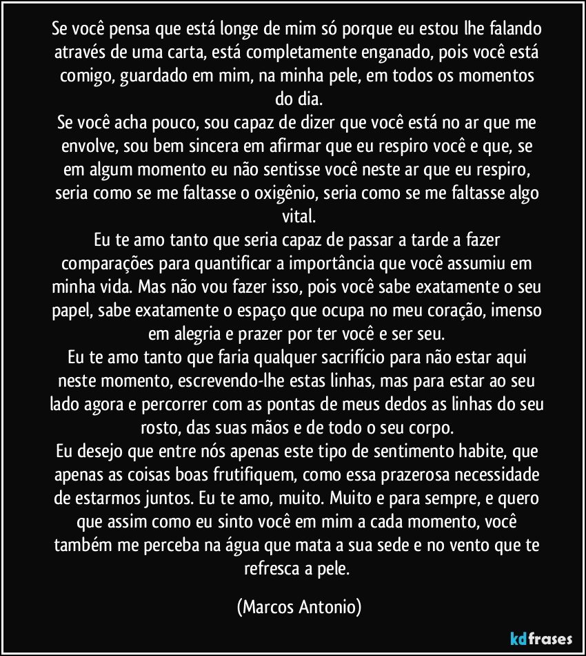 se você pensa que está longe de mim só porque eu estou lhe falando através de uma carta, está completamente enganado, pois você está comigo, guardado em mim, na minha pele, em todos os momentos do dia.
Se você acha pouco, sou capaz de dizer que você está no ar que me envolve, sou bem sincera em afirmar que eu respiro você e que, se em algum momento eu não sentisse você neste ar que eu respiro, seria como se me faltasse o oxigênio, seria como se me faltasse algo vital.
Eu te amo tanto que seria capaz de passar a tarde a fazer comparações para quantificar a importância que você assumiu em minha vida. Mas não vou fazer isso, pois você sabe exatamente o seu papel, sabe exatamente o espaço que ocupa no meu coração, imenso em alegria e prazer por ter você e ser seu. 
Eu te amo tanto que faria qualquer sacrifício para não estar aqui neste momento, escrevendo-lhe estas linhas, mas para estar ao seu lado agora e percorrer com as pontas de meus dedos as linhas do seu rosto, das suas mãos e de todo o seu corpo. 
Eu desejo que entre nós apenas este tipo de sentimento habite, que apenas as coisas boas frutifiquem, como essa prazerosa necessidade de estarmos juntos. Eu te amo, muito. Muito e para sempre, e quero que assim como eu sinto você em mim a cada momento, você também me perceba na água que mata a sua sede e no vento que te refresca a pele. (Marcos Antonio)