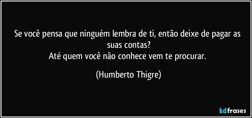 Se você pensa que ninguém lembra de ti, então deixe de pagar as suas contas?
Até quem você não conhece vem te procurar. (Humberto Thigre)