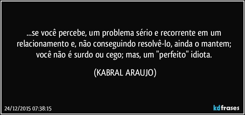 ...se você percebe, um problema sério e recorrente em um relacionamento e,  não conseguindo resolvê-lo, ainda o mantem; você não é surdo ou cego; mas, um "perfeito" idiota. (KABRAL ARAUJO)