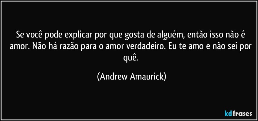 Se você pode explicar por que gosta de alguém, então isso não é amor. Não há razão para o amor verdadeiro. Eu te amo e não sei por quê. (Andrew Amaurick)