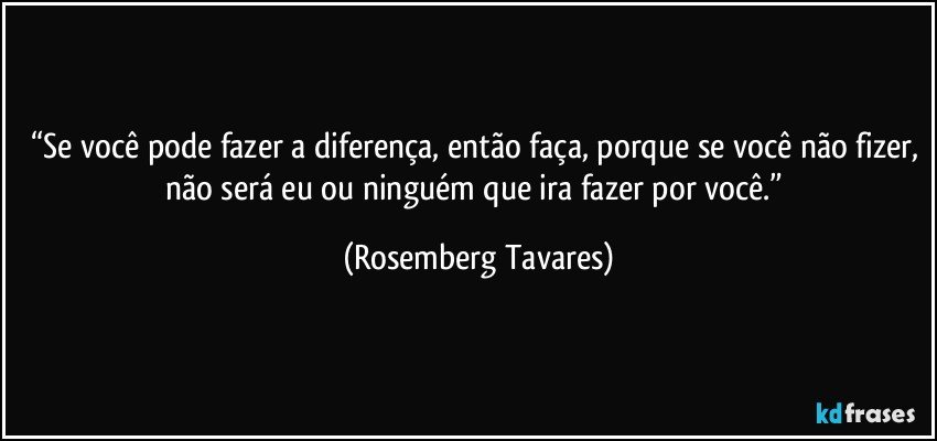 “Se você pode fazer a diferença, então faça, porque se você não fizer, não será eu ou ninguém que ira fazer por você.” (Rosemberg Tavares)