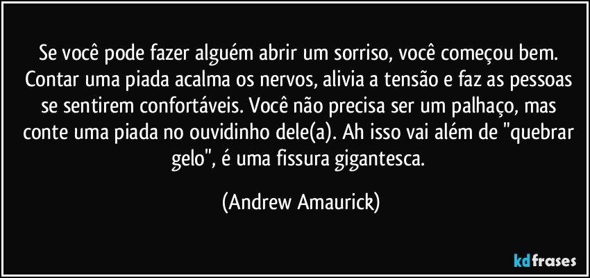 Se você pode fazer alguém abrir um sorriso, você começou bem. Contar uma piada acalma os nervos, alivia a tensão e faz as pessoas se sentirem confortáveis. Você não precisa ser um palhaço, mas conte uma piada no ouvidinho dele(a). Ah isso vai além de "quebrar gelo", é uma fissura gigantesca. (Andrew Amaurick)