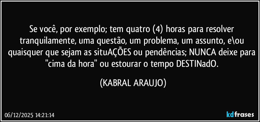 Se você, por exemplo; tem quatro (4) horas para resolver tranquilamente, uma questão, um problema, um assunto, e\ou quaisquer que sejam as situAÇÕES ou pendências; NUNCA deixe para "cima da hora" ou estourar o tempo DESTINadO. (KABRAL ARAUJO)