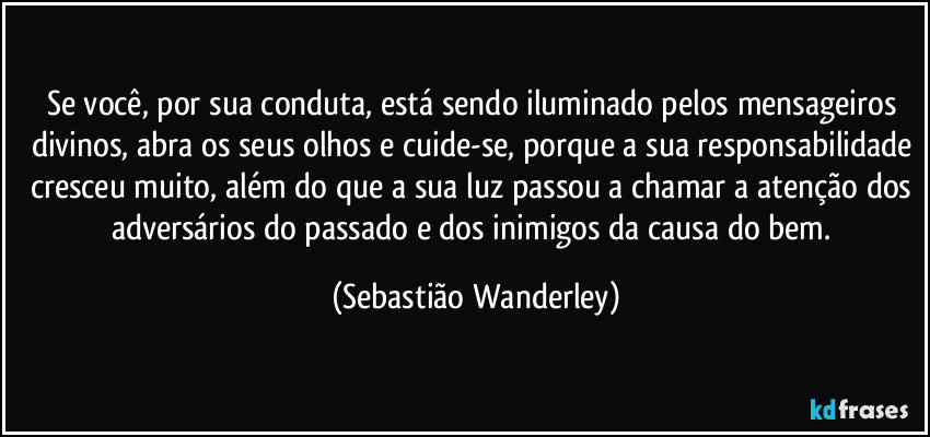 Se você, por sua conduta, está sendo iluminado pelos mensageiros divinos, abra os seus olhos e cuide-se, porque a sua responsabilidade cresceu muito, além do que a sua luz passou a chamar a atenção dos adversários do passado e dos inimigos da causa do bem. (Sebastião Wanderley)