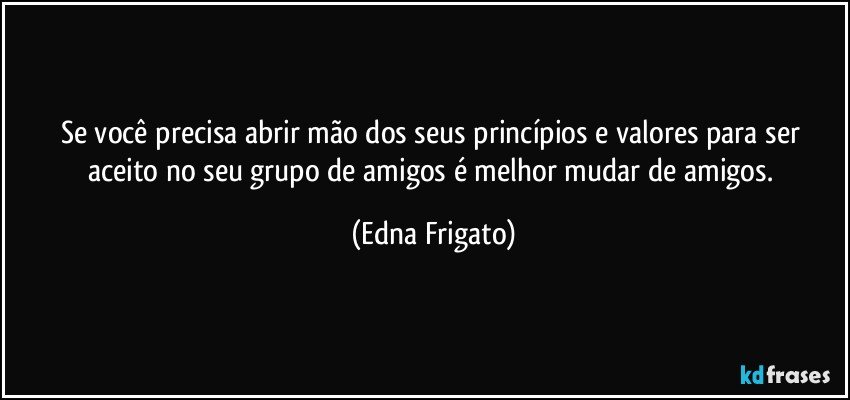 Se você  precisa abrir mão dos seus princípios e valores para ser aceito no seu grupo de amigos é melhor mudar de amigos. (Edna Frigato)