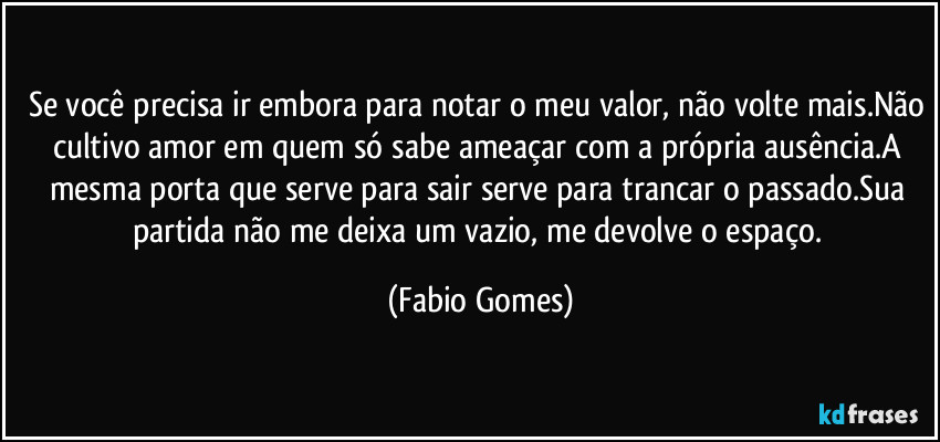 Se você precisa ir embora para notar o meu valor, não volte mais.Não cultivo amor em quem só sabe ameaçar com a própria ausência.A mesma porta que serve para sair serve para trancar o passado.Sua partida não me deixa um vazio, me devolve o espaço. (Fabio Gomes)