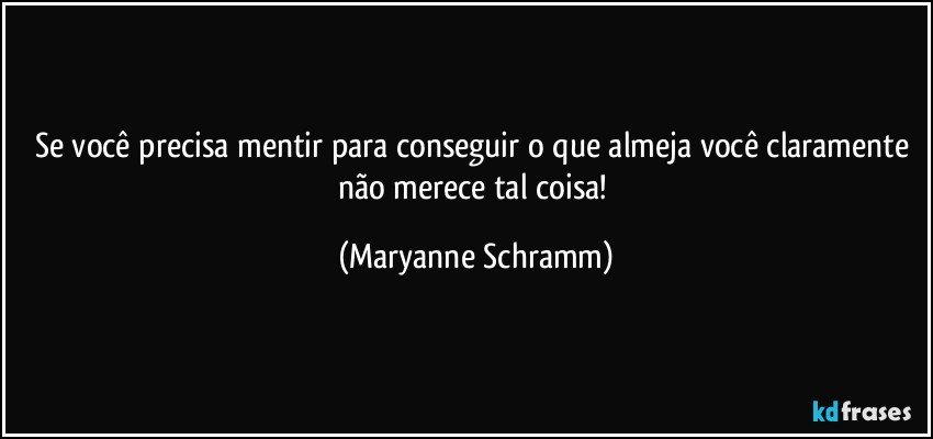Se você precisa mentir para conseguir o que almeja você claramente não merece tal coisa! (Maryanne Schramm)
