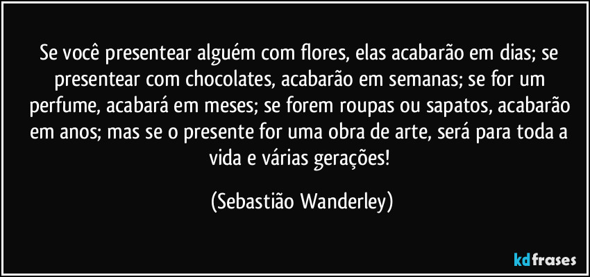 Se você presentear alguém com flores, elas acabarão em dias; se presentear com chocolates, acabarão em semanas; se for um perfume, acabará em meses; se forem roupas ou sapatos, acabarão em anos; mas se o presente for uma obra de arte, será para toda a vida e várias gerações! (Sebastião Wanderley)