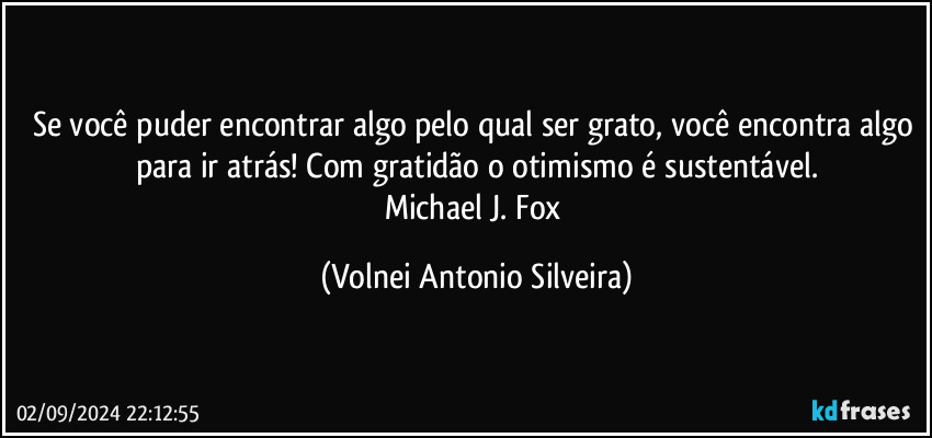 Se você puder encontrar algo pelo qual ser grato, você encontra algo para ir atrás! Com gratidão o otimismo é sustentável.
Michael J. Fox (Volnei Antonio Silveira)