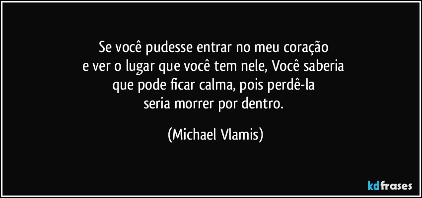 Se você pudesse entrar no meu coração 
e ver o lugar que você tem nele, Você saberia 
que pode ficar calma, pois perdê-la 
seria morrer por dentro. (Michael Vlamis)