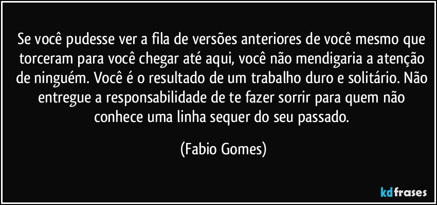 Se você pudesse ver a fila de versões anteriores de você mesmo que torceram para você chegar até aqui, você não mendigaria a atenção de ninguém. Você é o resultado de um trabalho duro e solitário. Não entregue a responsabilidade de te fazer sorrir para quem não conhece uma linha sequer do seu passado. (Fabio Gomes)
