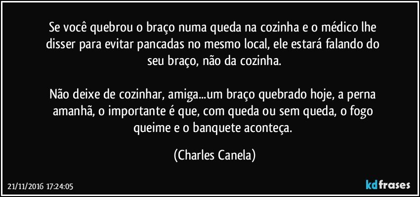 Se você quebrou o braço numa queda na cozinha e o médico lhe disser para evitar pancadas no mesmo local, ele estará falando do seu braço, não da cozinha.

Não deixe de cozinhar, amiga...um braço quebrado hoje, a perna amanhã, o importante é que, com queda ou sem queda, o fogo queime e o banquete aconteça. (Charles Canela)