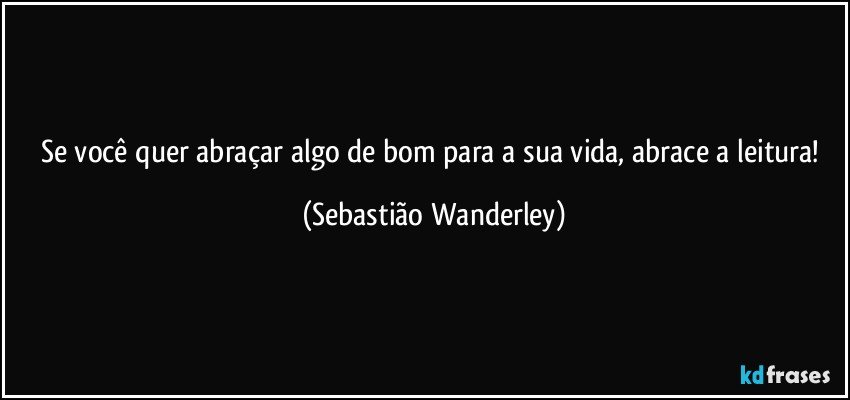 Se você quer abraçar algo de bom para a sua vida, abrace a leitura! (Sebastião Wanderley)