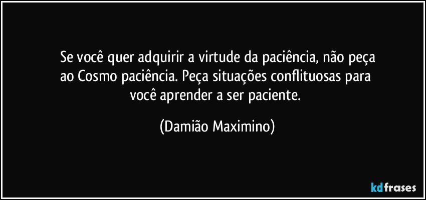 Se você quer adquirir a virtude da paciência, não peça
ao Cosmo paciência. Peça situações conflituosas para 
você aprender a ser paciente. (Damião Maximino)