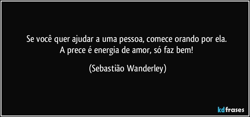 Se você quer ajudar a uma pessoa, comece orando por ela. 
A prece é energia de amor, só faz bem! (Sebastião Wanderley)