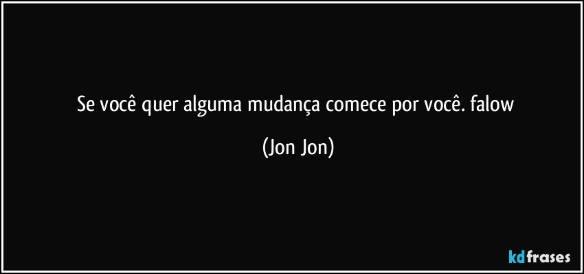 se você quer alguma mudança comece por você. falow (Jon Jon)