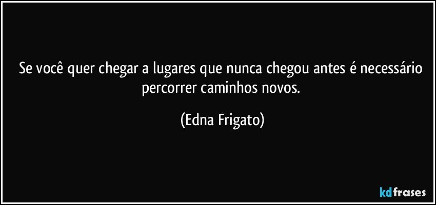 Se você quer chegar a lugares que nunca chegou antes é necessário percorrer caminhos novos. (Edna Frigato)