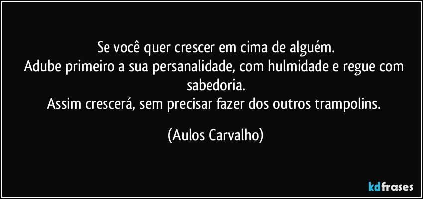 Se você quer crescer em cima de alguém.
Adube primeiro a sua persanalidade, com hulmidade e regue com sabedoria.
Assim crescerá, sem precisar fazer dos outros trampolins. (Aulos Carvalho)