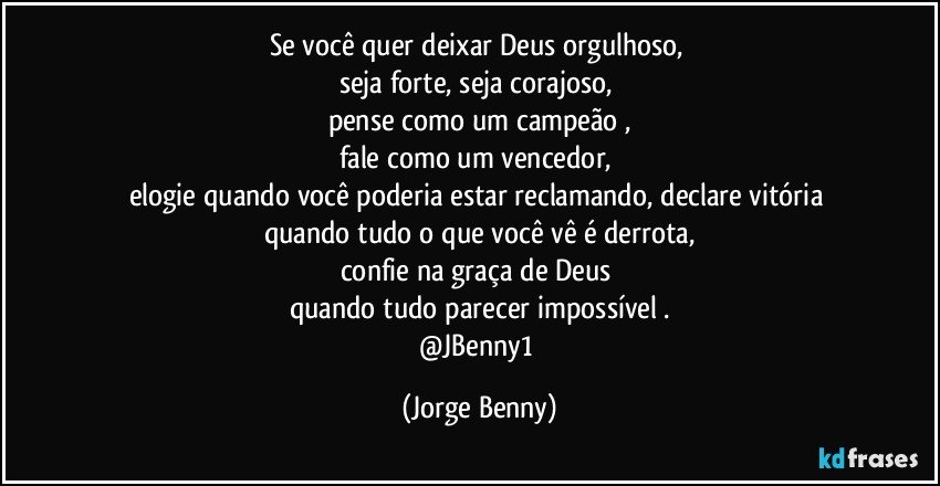 Se você quer deixar Deus orgulhoso, 
seja forte, seja corajoso, 
pense como um campeão ,
fale como um vencedor, 
elogie quando você poderia estar reclamando, declare vitória 
quando tudo o que você vê é derrota,
confie na graça de Deus 
quando tudo parecer impossível .
@JBenny1 (Jorge Benny)