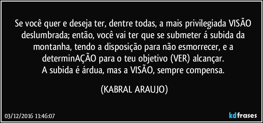 Se você quer e deseja ter, dentre todas, a mais privilegiada VISÃO deslumbrada; então, você vai ter que se submeter á subida da montanha, tendo a disposição para não esmorrecer, e a determinAÇÃO para o teu objetivo (VER) alcançar. 
A subida é árdua, mas a VISÃO, sempre compensa. (KABRAL ARAUJO)
