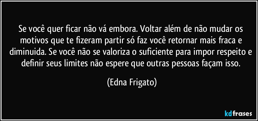 Se você quer ficar não vá embora. Voltar além de não mudar os motivos que te fizeram partir só faz você retornar mais fraca e diminuida. Se você não se valoriza o suficiente para impor respeito e definir seus limites não espere que outras pessoas façam isso. (Edna Frigato)