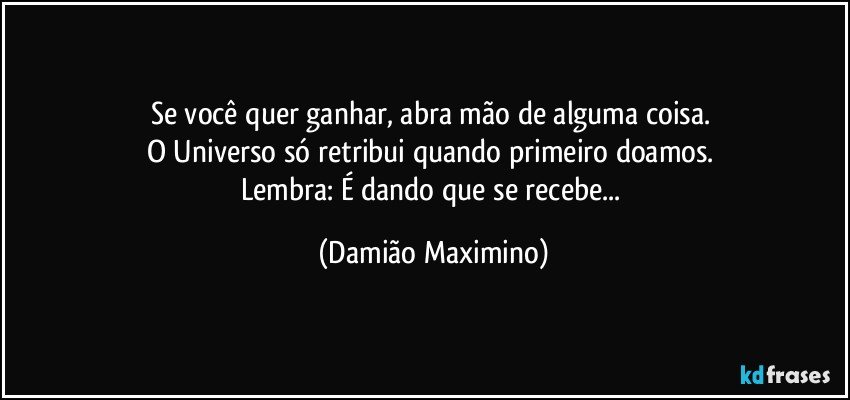 Se você quer ganhar, abra mão de alguma coisa. 
O Universo só retribui quando primeiro doamos. 
Lembra: É dando que se recebe... (Damião Maximino)