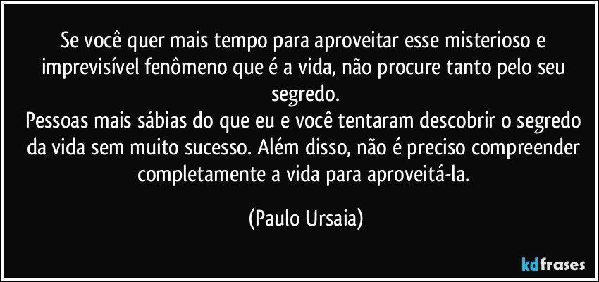 Se você quer mais tempo para aproveitar esse misterioso e imprevisível fenômeno que é a vida, não procure tanto pelo seu segredo.
Pessoas mais sábias do que eu e você tentaram descobrir o segredo da vida sem muito sucesso. Além disso, não é preciso compreender completamente a vida para aproveitá-la. (Paulo Ursaia)