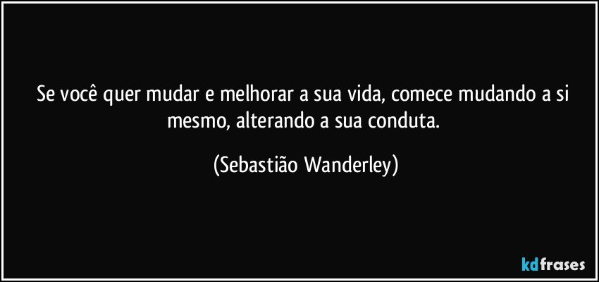 Se você quer mudar e melhorar a sua vida, comece mudando a si mesmo, alterando a sua conduta. (Sebastião Wanderley)