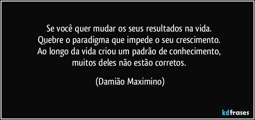 Se você quer mudar os seus resultados na vida. 
Quebre o paradigma que impede o seu crescimento. 
Ao longo da vida criou um padrão de conhecimento, 
muitos deles não estão corretos. (Damião Maximino)