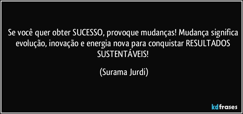 Se você quer obter SUCESSO, provoque mudanças! Mudança significa evolução, inovação e energia nova para conquistar RESULTADOS SUSTENTÁVEIS! (Surama Jurdi)