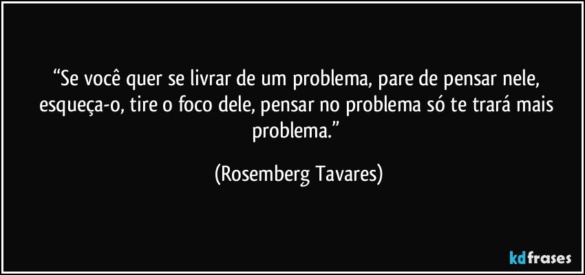 “Se você quer se livrar de um problema, pare de pensar nele, esqueça-o, tire o foco dele, pensar no problema só te trará mais problema.” (Rosemberg Tavares)