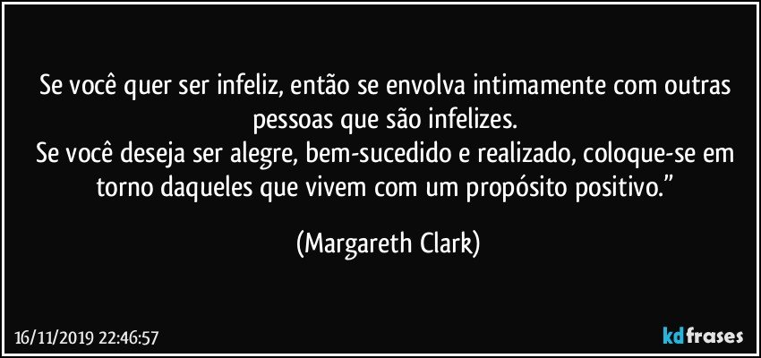 Se você quer ser infeliz, então se envolva intimamente com outras pessoas que são infelizes. 
Se você deseja ser alegre, bem-sucedido e realizado, coloque-se em torno daqueles que vivem com um propósito positivo.” (Margareth Clark)