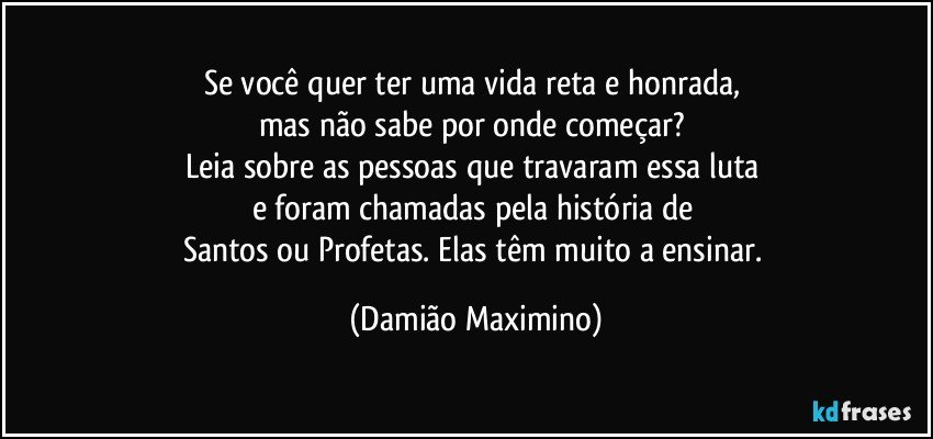 Se você quer ter uma vida reta e honrada, 
mas não sabe por onde começar? 
Leia sobre as pessoas que travaram essa luta 
e foram chamadas pela história de 
Santos ou Profetas. Elas têm muito a ensinar. (Damião Maximino)