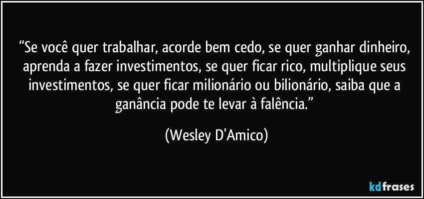 “Se você quer trabalhar, acorde bem cedo, se quer ganhar dinheiro, aprenda a fazer investimentos, se quer ficar rico, multiplique seus investimentos, se quer ficar milionário ou bilionário, saiba que a ganância pode te levar à falência.” (Wesley D'Amico)