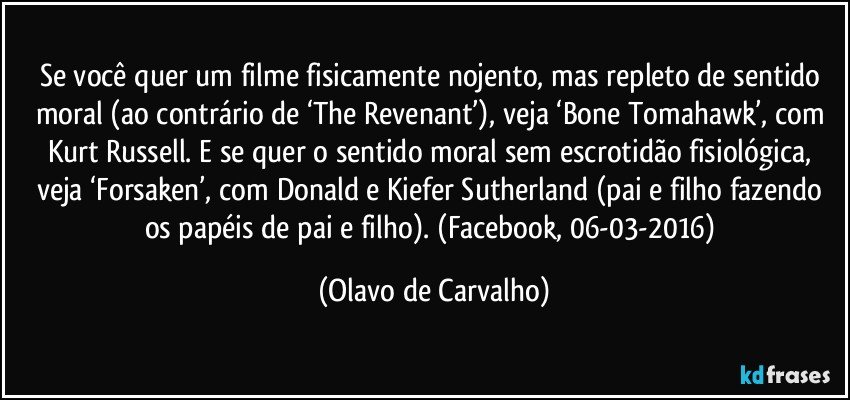 Se você quer um filme fisicamente nojento, mas repleto de sentido moral (ao contrário de ‘The Revenant’), veja ‘Bone Tomahawk’, com Kurt Russell. E se quer o sentido moral sem escrotidão fisiológica, veja ‘Forsaken’, com Donald e Kiefer Sutherland (pai e filho fazendo os papéis de pai e filho). (Facebook, 06-03-2016) (Olavo de Carvalho)