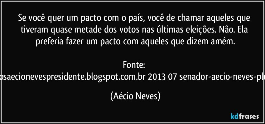 Se você quer um pacto com o país, você de chamar aqueles que tiveram quase metade dos votos nas últimas eleições. Não. Ela preferia fazer um pacto com aqueles que dizem amém.

Fonte: http://www.queremosaecionevespresidente.blogspot.com.br/2013/07/senador-aecio-neves-plebiscito-nasceu.html (Aécio Neves)