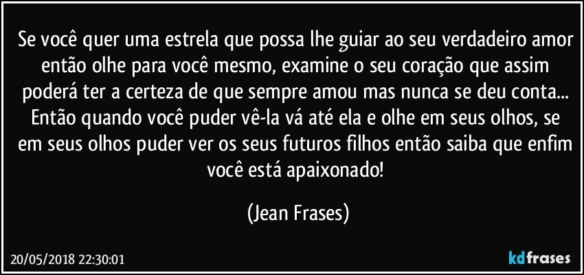 Se você quer uma estrela que possa lhe guiar ao seu verdadeiro amor então olhe para você mesmo, examine o seu coração que assim poderá ter a certeza de que sempre amou mas nunca se deu conta... Então quando você puder vê-la vá até ela e olhe em seus olhos, se em seus olhos puder ver os seus futuros filhos então saiba que enfim você está apaixonado! (Jean Frases)