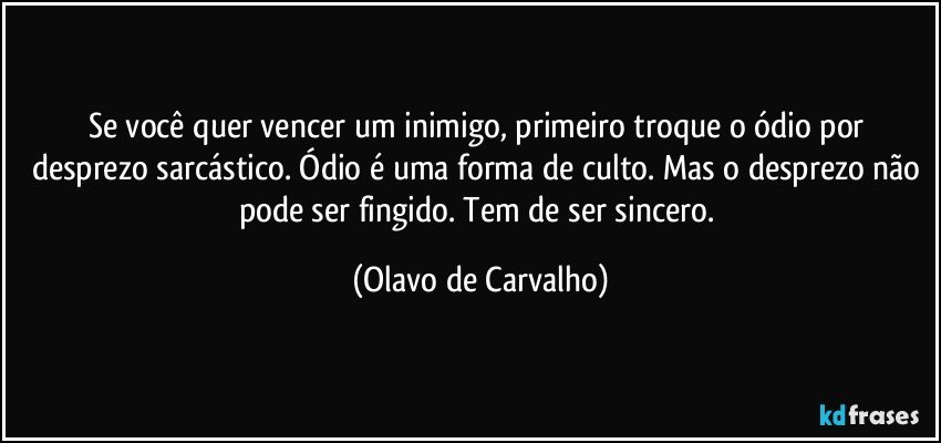 Se você quer vencer um inimigo, primeiro troque o ódio por desprezo sarcástico. Ódio é uma forma de culto. Mas o desprezo não pode ser fingido. Tem de ser sincero. (Olavo de Carvalho)