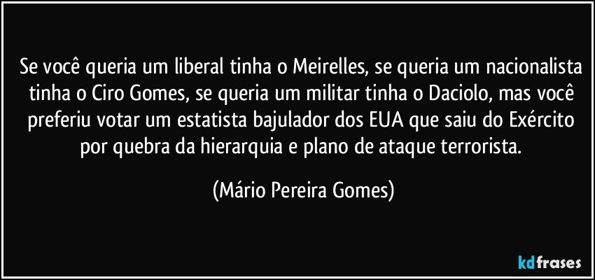 Se você queria um liberal tinha o Meirelles, se queria um nacionalista tinha o Ciro Gomes, se queria um militar tinha o Daciolo, mas você preferiu votar um estatista bajulador dos EUA que saiu do Exército por quebra da hierarquia e plano de ataque terrorista. (Mário Pereira Gomes)