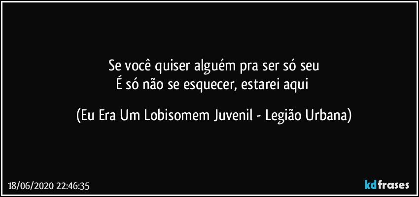 Se você quiser alguém pra ser só seu
É só não se esquecer, estarei aqui (Eu Era Um Lobisomem Juvenil - Legião Urbana)