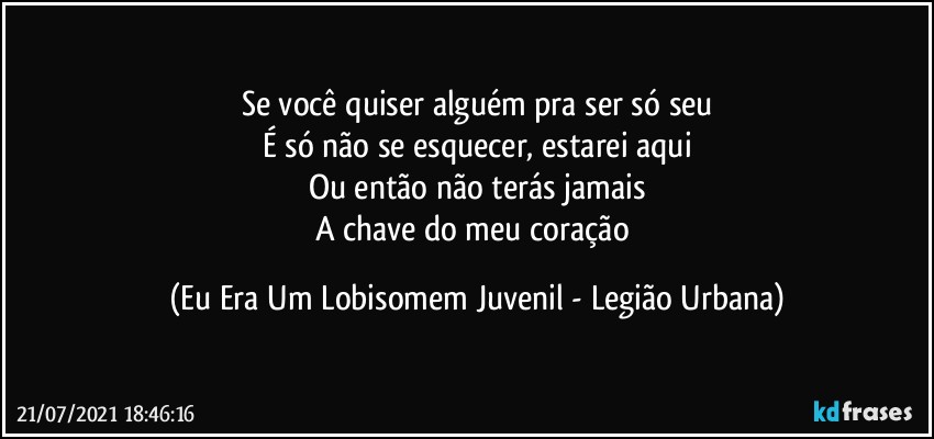 Se você quiser alguém pra ser só seu
É só não se esquecer, estarei aqui
Ou então não terás jamais
A chave do meu coração (Eu Era Um Lobisomem Juvenil - Legião Urbana)