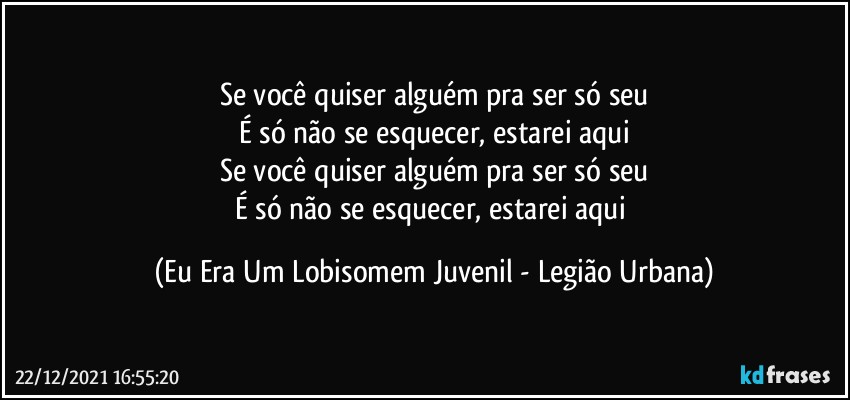 Se você quiser alguém pra ser só seu
É só não se esquecer, estarei aqui
Se você quiser alguém pra ser só seu
É só não se esquecer, estarei aqui (Eu Era Um Lobisomem Juvenil - Legião Urbana)